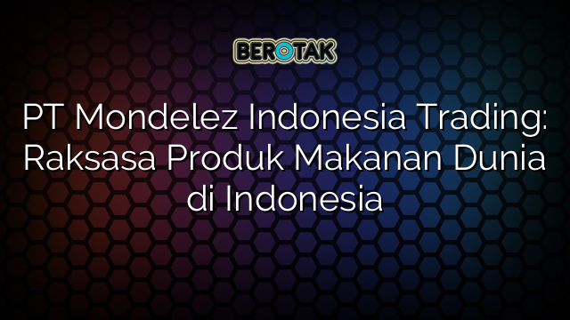 PT Mondelez Indonesia Trading: Raksasa Produk Makanan Dunia di Indonesia