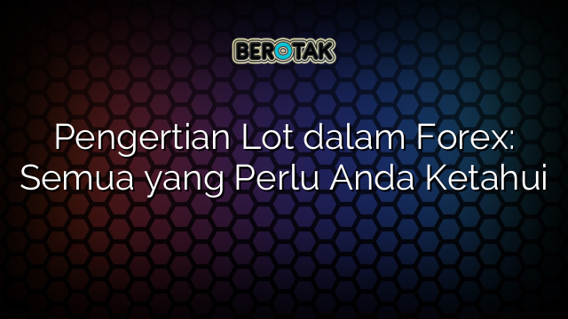 Pengertian Lot dalam Forex: Semua yang Perlu Anda Ketahui