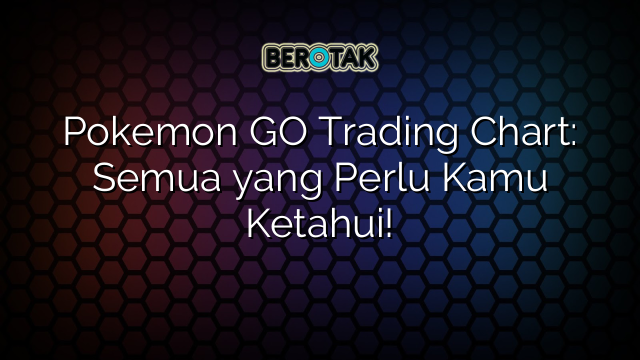 Pokemon GO Trading Chart: Semua yang Perlu Kamu Ketahui!