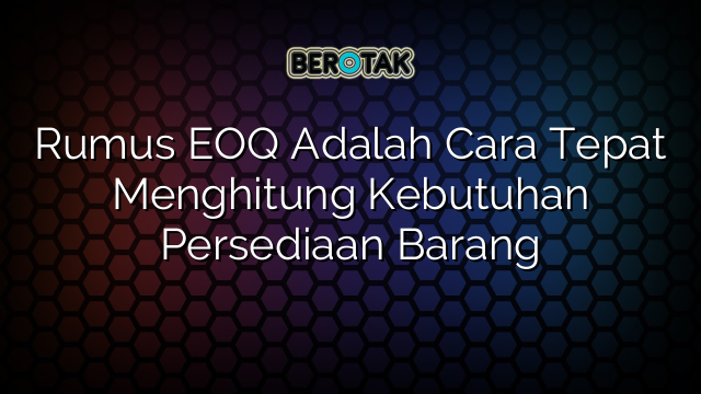 Rumus EOQ Adalah Cara Tepat Menghitung Kebutuhan Persediaan Barang