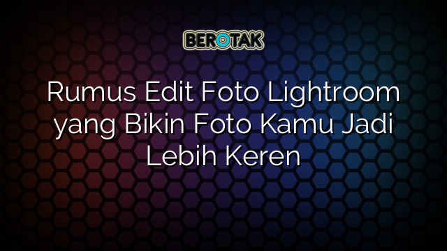 Rumus Edit Foto Lightroom yang Bikin Foto Kamu Jadi Lebih Keren