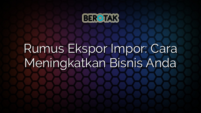 Rumus Ekspor Impor: Cara Meningkatkan Bisnis Anda