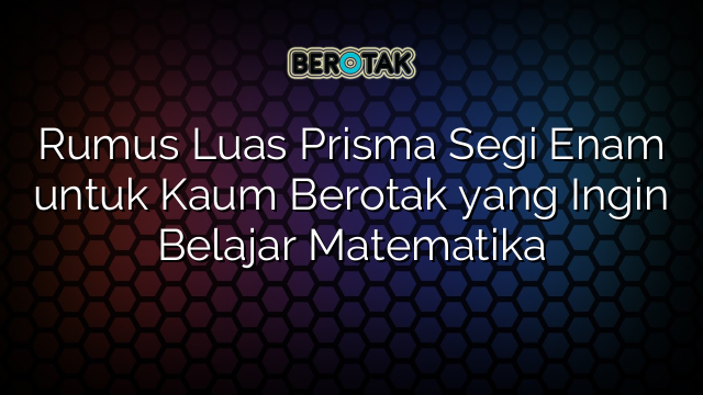 Rumus Luas Prisma Segi Enam untuk Kaum Berotak yang Ingin Belajar Matematika