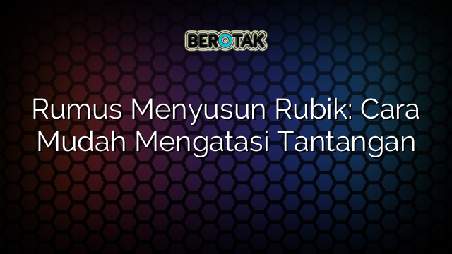 Rumus Menyusun Rubik: Cara Mudah Mengatasi Tantangan