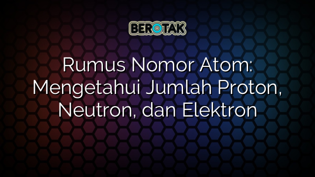 Rumus Nomor Atom: Mengetahui Jumlah Proton, Neutron, dan Elektron