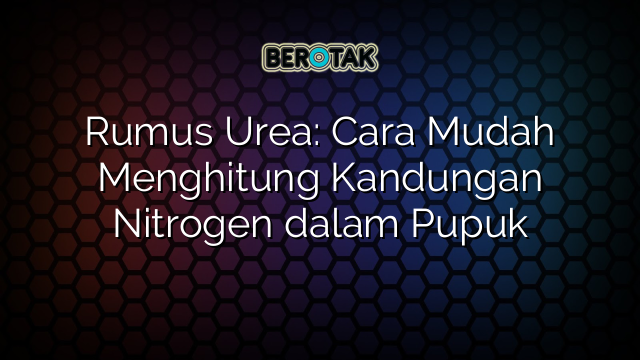 Rumus Urea: Cara Mudah Menghitung Kandungan Nitrogen dalam Pupuk