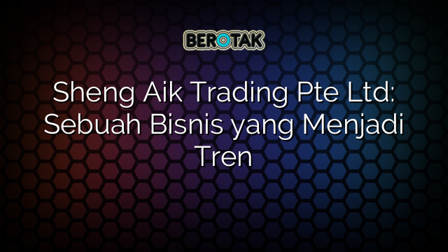 Sheng Aik Trading Pte Ltd: Sebuah Bisnis yang Menjadi Tren