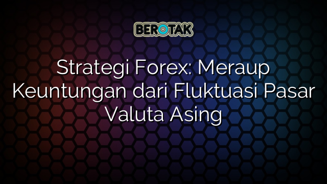 Strategi Forex: Meraup Keuntungan dari Fluktuasi Pasar Valuta Asing