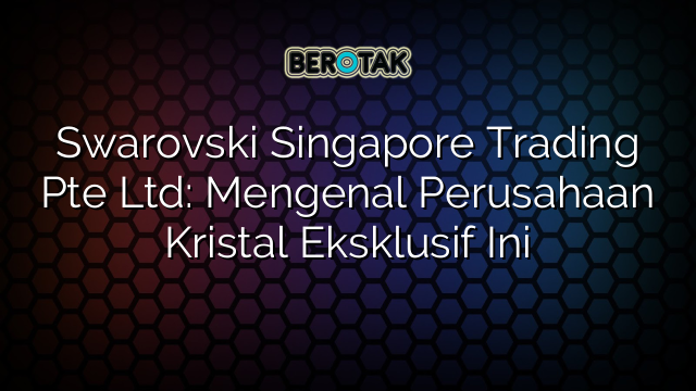 Swarovski Singapore Trading Pte Ltd: Mengenal Perusahaan Kristal Eksklusif Ini