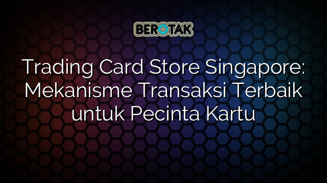 Trading Card Store Singapore: Mekanisme Transaksi Terbaik untuk Pecinta Kartu