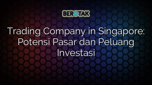 Trading Company in Singapore: Potensi Pasar dan Peluang Investasi