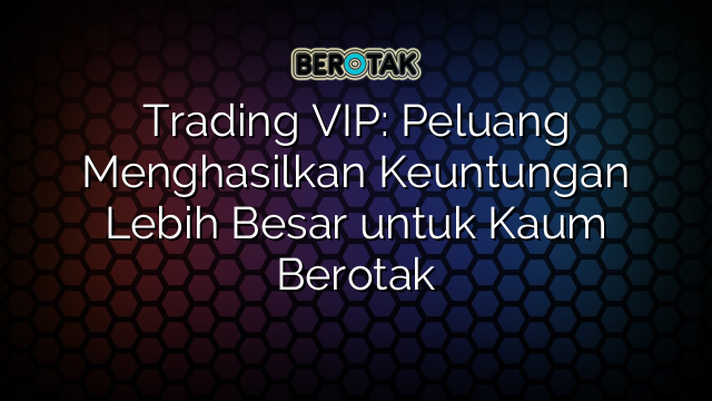 Trading VIP: Peluang Menghasilkan Keuntungan Lebih Besar untuk Kaum Berotak