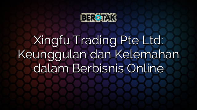 Xingfu Trading Pte Ltd: Keunggulan dan Kelemahan dalam Berbisnis Online